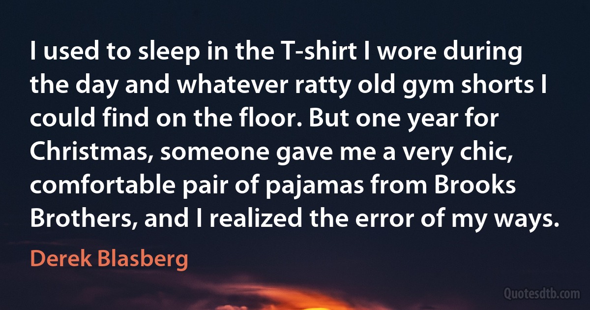 I used to sleep in the T-shirt I wore during the day and whatever ratty old gym shorts I could find on the floor. But one year for Christmas, someone gave me a very chic, comfortable pair of pajamas from Brooks Brothers, and I realized the error of my ways. (Derek Blasberg)