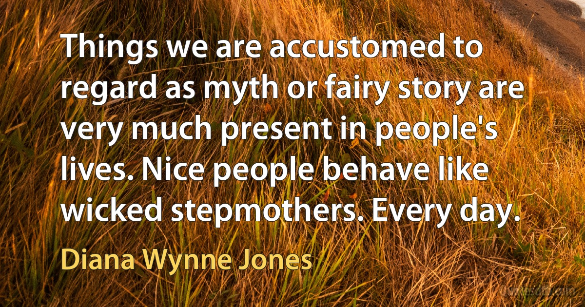 Things we are accustomed to regard as myth or fairy story are very much present in people's lives. Nice people behave like wicked stepmothers. Every day. (Diana Wynne Jones)