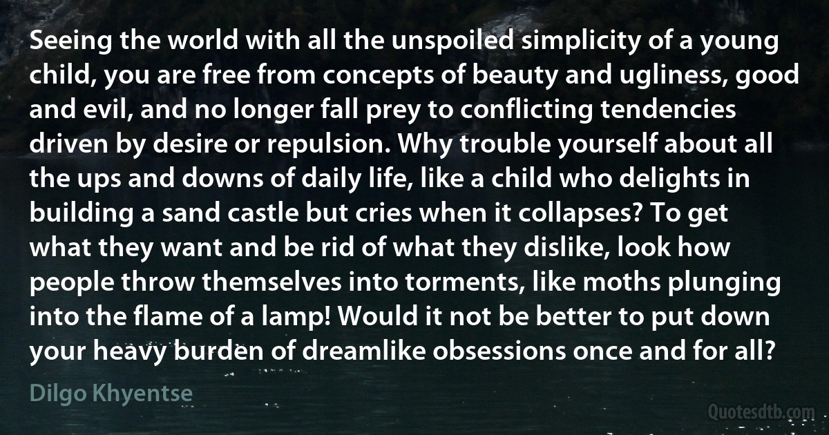 Seeing the world with all the unspoiled simplicity of a young child, you are free from concepts of beauty and ugliness, good and evil, and no longer fall prey to conflicting tendencies driven by desire or repulsion. Why trouble yourself about all the ups and downs of daily life, like a child who delights in building a sand castle but cries when it collapses? To get what they want and be rid of what they dislike, look how people throw themselves into torments, like moths plunging into the flame of a lamp! Would it not be better to put down your heavy burden of dreamlike obsessions once and for all? (Dilgo Khyentse)