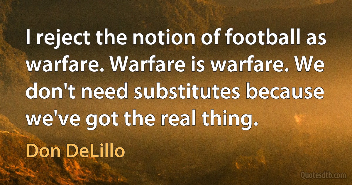 I reject the notion of football as warfare. Warfare is warfare. We don't need substitutes because we've got the real thing. (Don DeLillo)