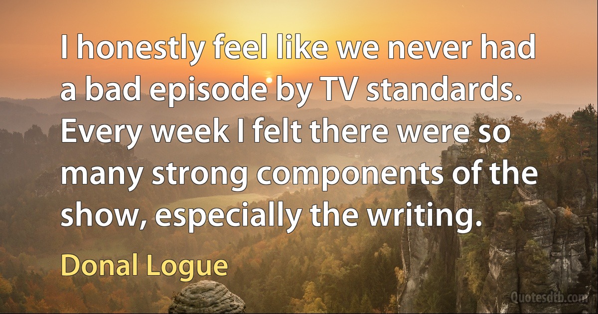 I honestly feel like we never had a bad episode by TV standards. Every week I felt there were so many strong components of the show, especially the writing. (Donal Logue)