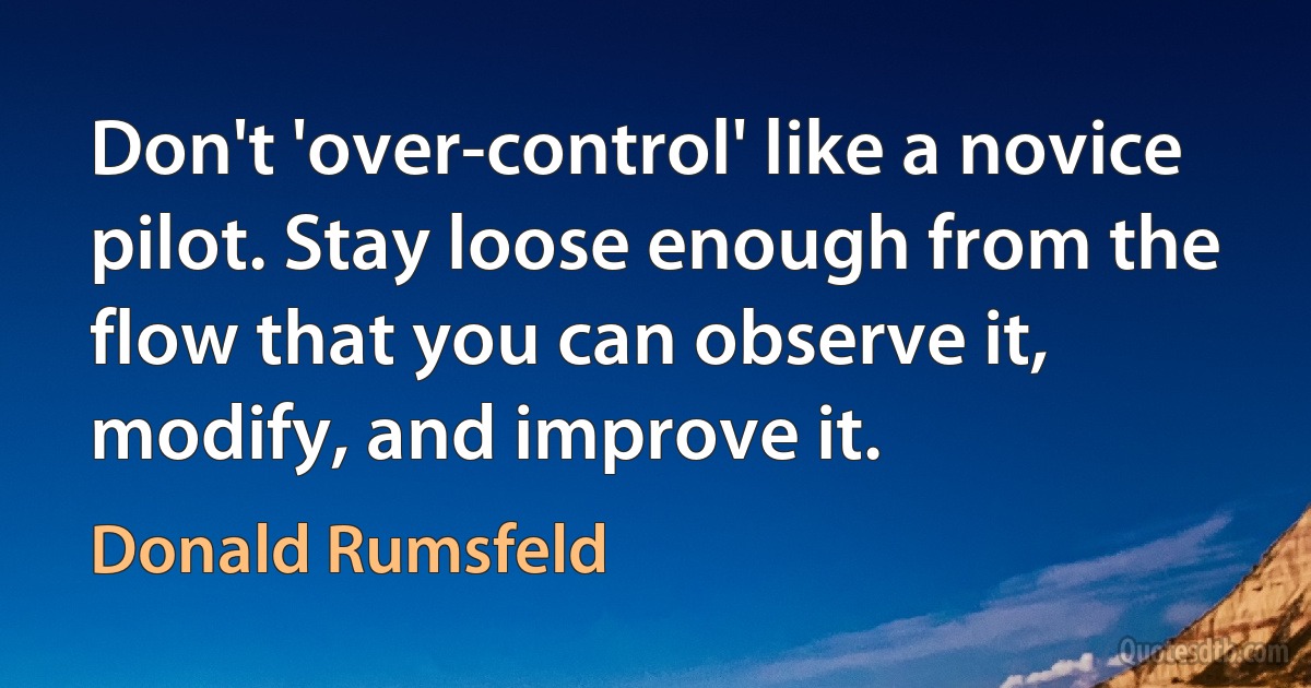 Don't 'over-control' like a novice pilot. Stay loose enough from the flow that you can observe it, modify, and improve it. (Donald Rumsfeld)