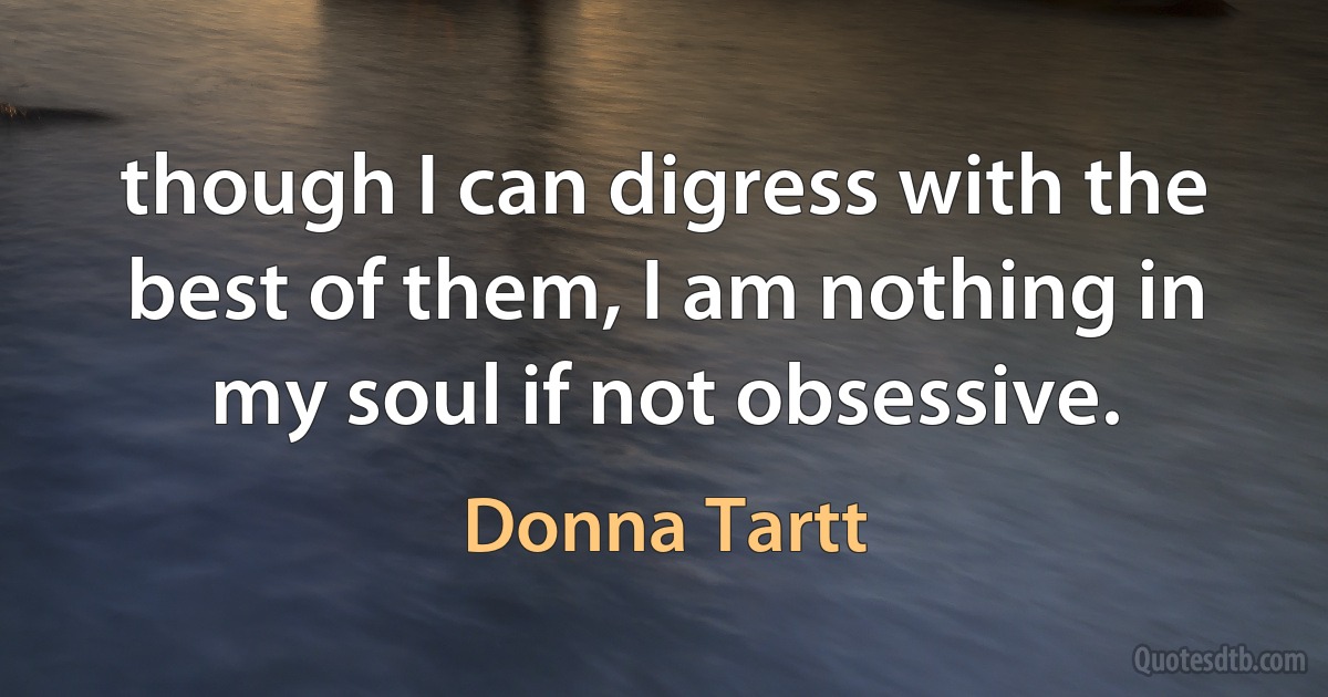 though I can digress with the best of them, I am nothing in my soul if not obsessive. (Donna Tartt)