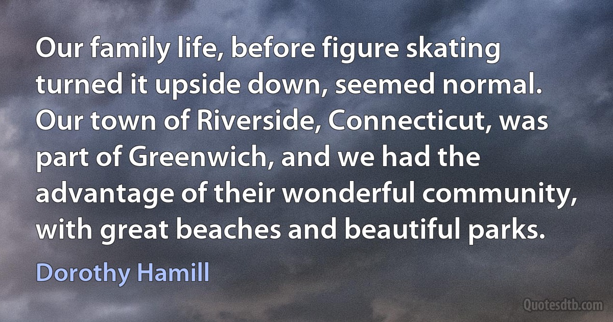 Our family life, before figure skating turned it upside down, seemed normal. Our town of Riverside, Connecticut, was part of Greenwich, and we had the advantage of their wonderful community, with great beaches and beautiful parks. (Dorothy Hamill)