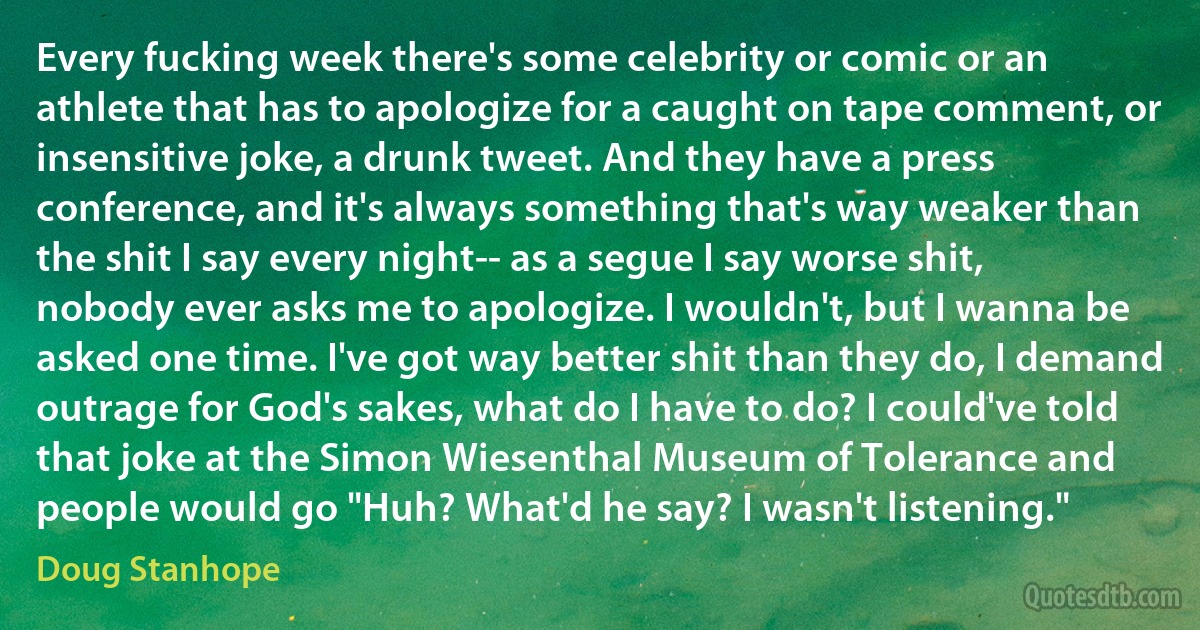 Every fucking week there's some celebrity or comic or an athlete that has to apologize for a caught on tape comment, or insensitive joke, a drunk tweet. And they have a press conference, and it's always something that's way weaker than the shit I say every night-- as a segue I say worse shit, nobody ever asks me to apologize. I wouldn't, but I wanna be asked one time. I've got way better shit than they do, I demand outrage for God's sakes, what do I have to do? I could've told that joke at the Simon Wiesenthal Museum of Tolerance and people would go "Huh? What'd he say? I wasn't listening." (Doug Stanhope)