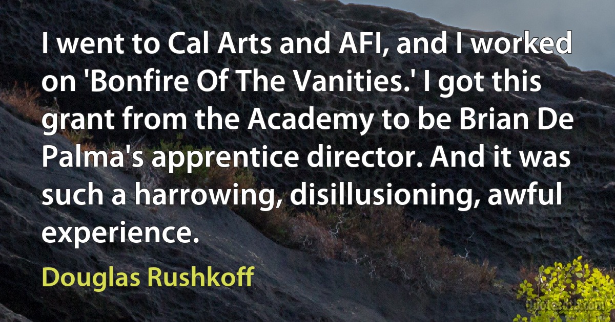 I went to Cal Arts and AFI, and I worked on 'Bonfire Of The Vanities.' I got this grant from the Academy to be Brian De Palma's apprentice director. And it was such a harrowing, disillusioning, awful experience. (Douglas Rushkoff)