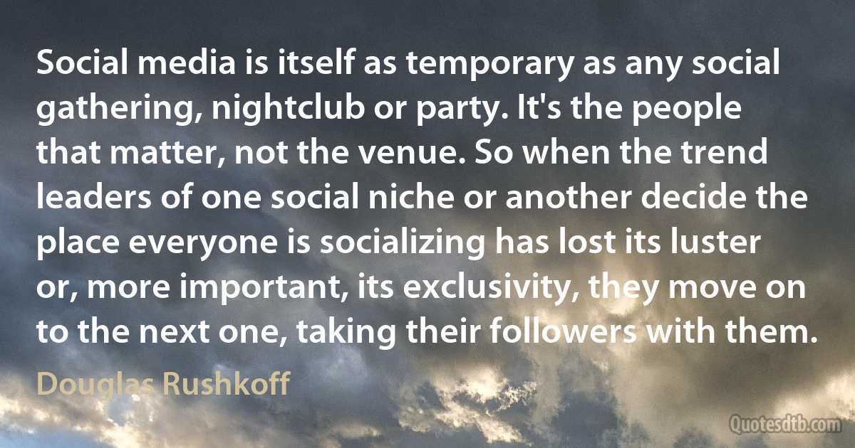 Social media is itself as temporary as any social gathering, nightclub or party. It's the people that matter, not the venue. So when the trend leaders of one social niche or another decide the place everyone is socializing has lost its luster or, more important, its exclusivity, they move on to the next one, taking their followers with them. (Douglas Rushkoff)