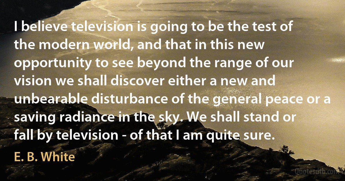 I believe television is going to be the test of the modern world, and that in this new opportunity to see beyond the range of our vision we shall discover either a new and unbearable disturbance of the general peace or a saving radiance in the sky. We shall stand or fall by television - of that I am quite sure. (E. B. White)