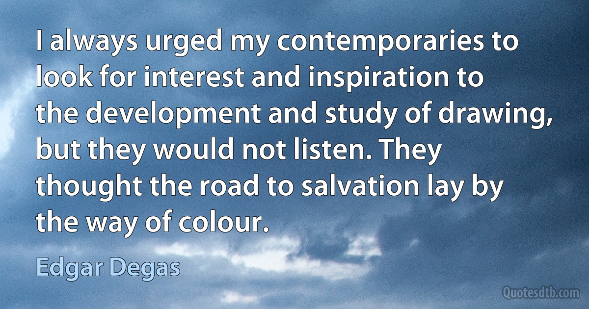 I always urged my contemporaries to look for interest and inspiration to the development and study of drawing, but they would not listen. They thought the road to salvation lay by the way of colour. (Edgar Degas)