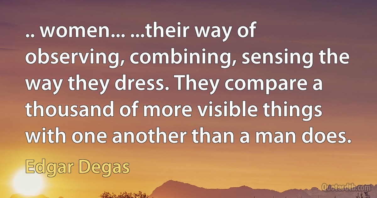 .. women... ...their way of observing, combining, sensing the way they dress. They compare a thousand of more visible things with one another than a man does. (Edgar Degas)