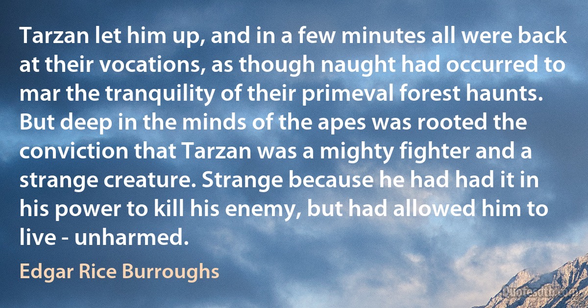 Tarzan let him up, and in a few minutes all were back at their vocations, as though naught had occurred to mar the tranquility of their primeval forest haunts.
But deep in the minds of the apes was rooted the conviction that Tarzan was a mighty fighter and a strange creature. Strange because he had had it in his power to kill his enemy, but had allowed him to live - unharmed. (Edgar Rice Burroughs)