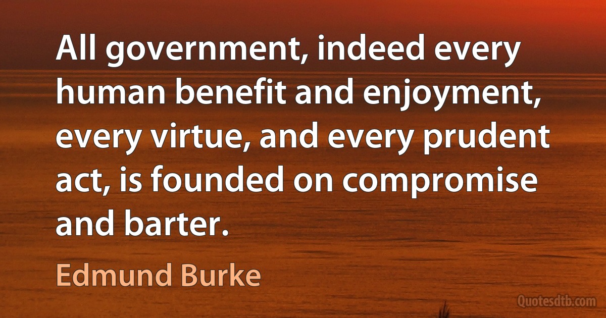 All government, indeed every human benefit and enjoyment, every virtue, and every prudent act, is founded on compromise and barter. (Edmund Burke)