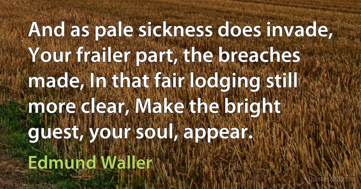 And as pale sickness does invade, Your frailer part, the breaches made, In that fair lodging still more clear, Make the bright guest, your soul, appear. (Edmund Waller)