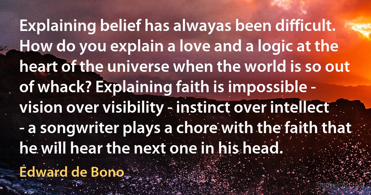 Explaining belief has alwayas been difficult. How do you explain a love and a logic at the heart of the universe when the world is so out of whack? Explaining faith is impossible - vision over visibility - instinct over intellect - a songwriter plays a chore with the faith that he will hear the next one in his head. (Edward de Bono)