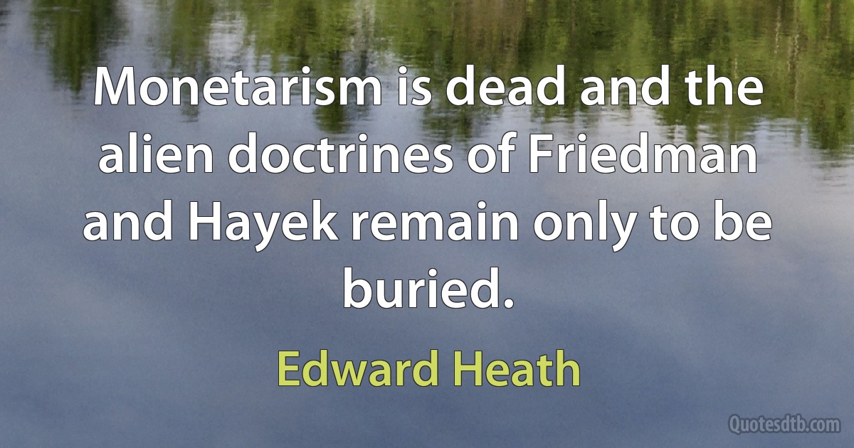 Monetarism is dead and the alien doctrines of Friedman and Hayek remain only to be buried. (Edward Heath)