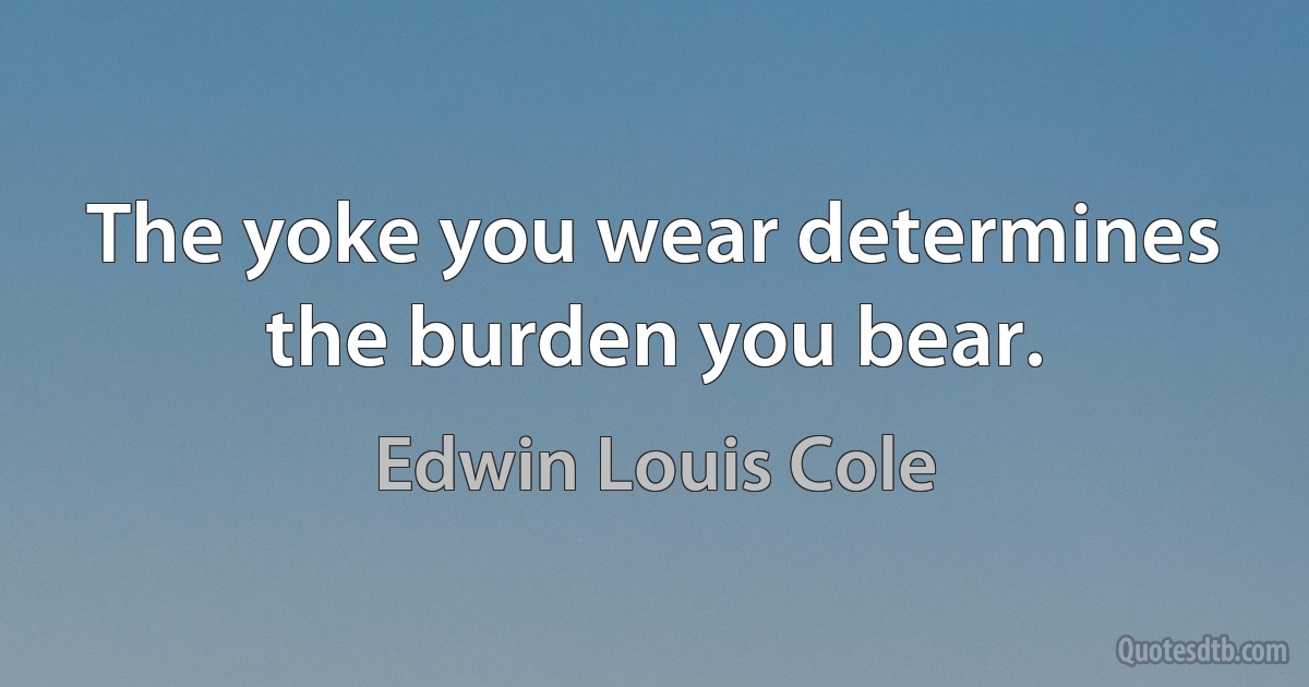 The yoke you wear determines the burden you bear. (Edwin Louis Cole)