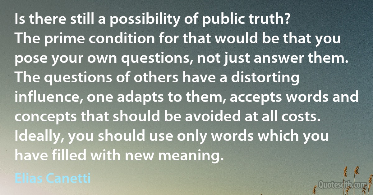 Is there still a possibility of public truth?
The prime condition for that would be that you pose your own questions, not just answer them. The questions of others have a distorting influence, one adapts to them, accepts words and concepts that should be avoided at all costs.
Ideally, you should use only words which you have filled with new meaning. (Elias Canetti)