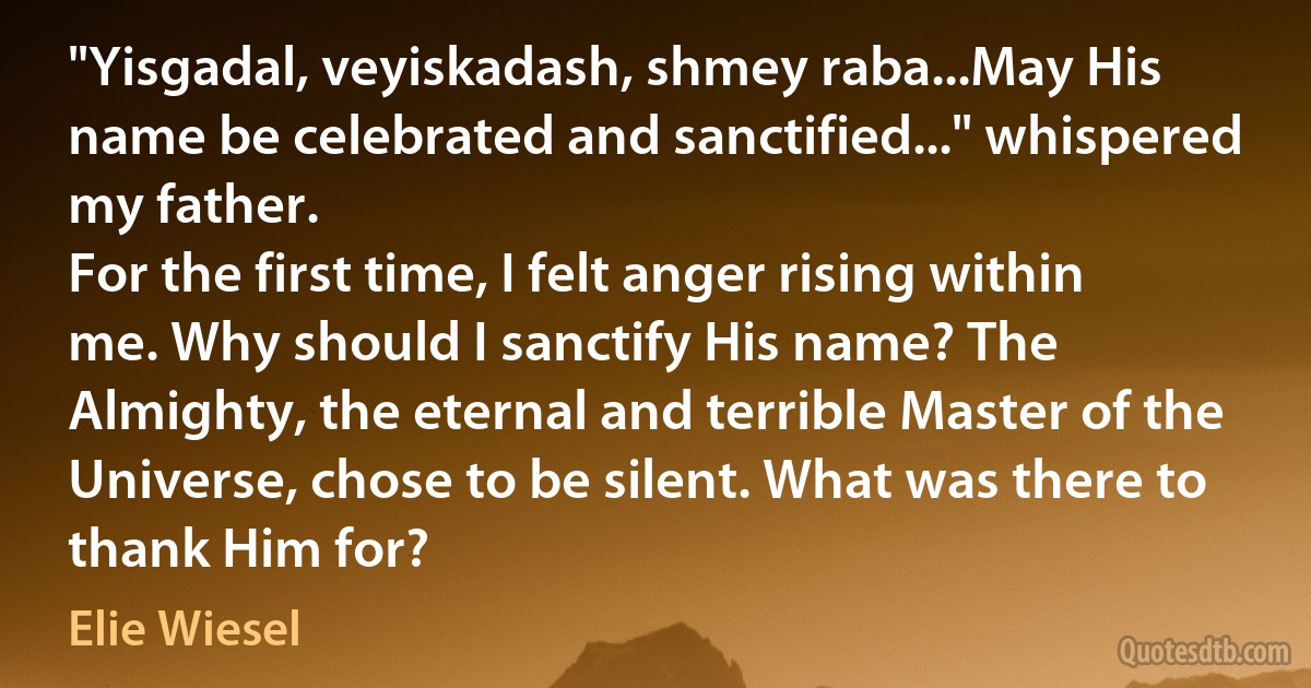 "Yisgadal, veyiskadash, shmey raba...May His name be celebrated and sanctified..." whispered my father.
For the first time, I felt anger rising within me. Why should I sanctify His name? The Almighty, the eternal and terrible Master of the Universe, chose to be silent. What was there to thank Him for? (Elie Wiesel)