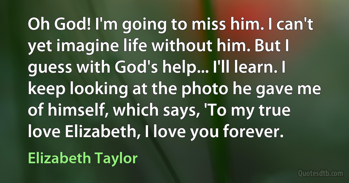 Oh God! I'm going to miss him. I can't yet imagine life without him. But I guess with God's help... I'll learn. I keep looking at the photo he gave me of himself, which says, 'To my true love Elizabeth, I love you forever. (Elizabeth Taylor)