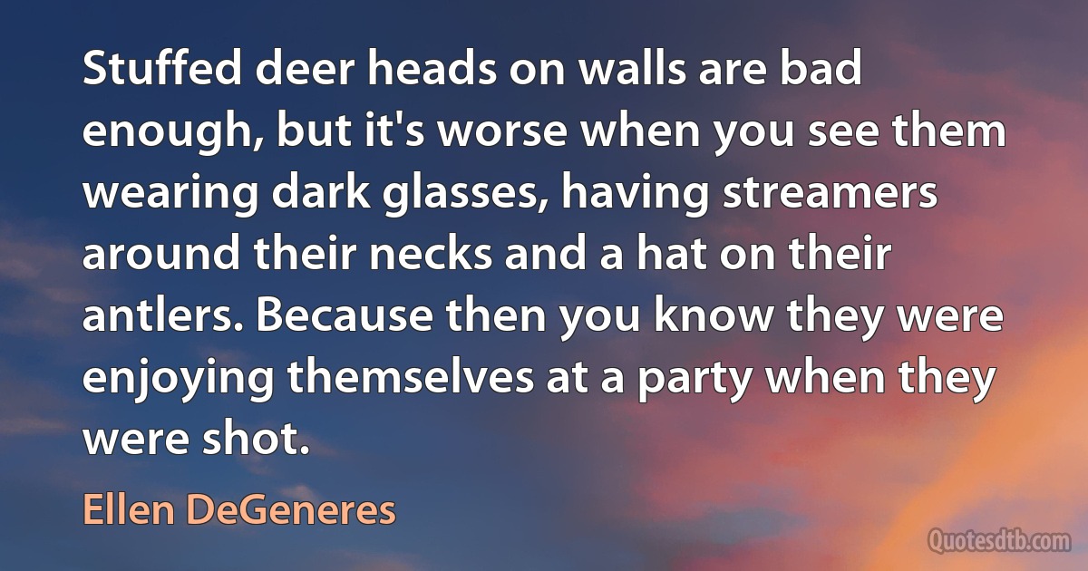 Stuffed deer heads on walls are bad enough, but it's worse when you see them wearing dark glasses, having streamers around their necks and a hat on their antlers. Because then you know they were enjoying themselves at a party when they were shot. (Ellen DeGeneres)