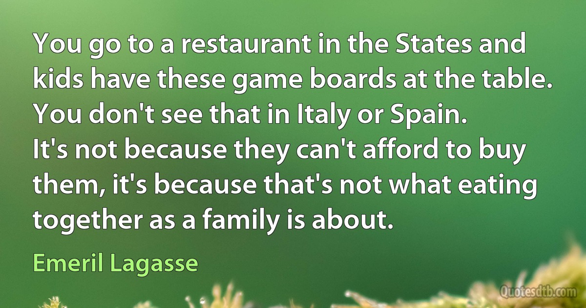 You go to a restaurant in the States and kids have these game boards at the table. You don't see that in Italy or Spain. It's not because they can't afford to buy them, it's because that's not what eating together as a family is about. (Emeril Lagasse)