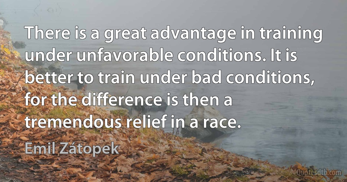 There is a great advantage in training under unfavorable conditions. It is better to train under bad conditions, for the difference is then a tremendous relief in a race. (Emil Zátopek)