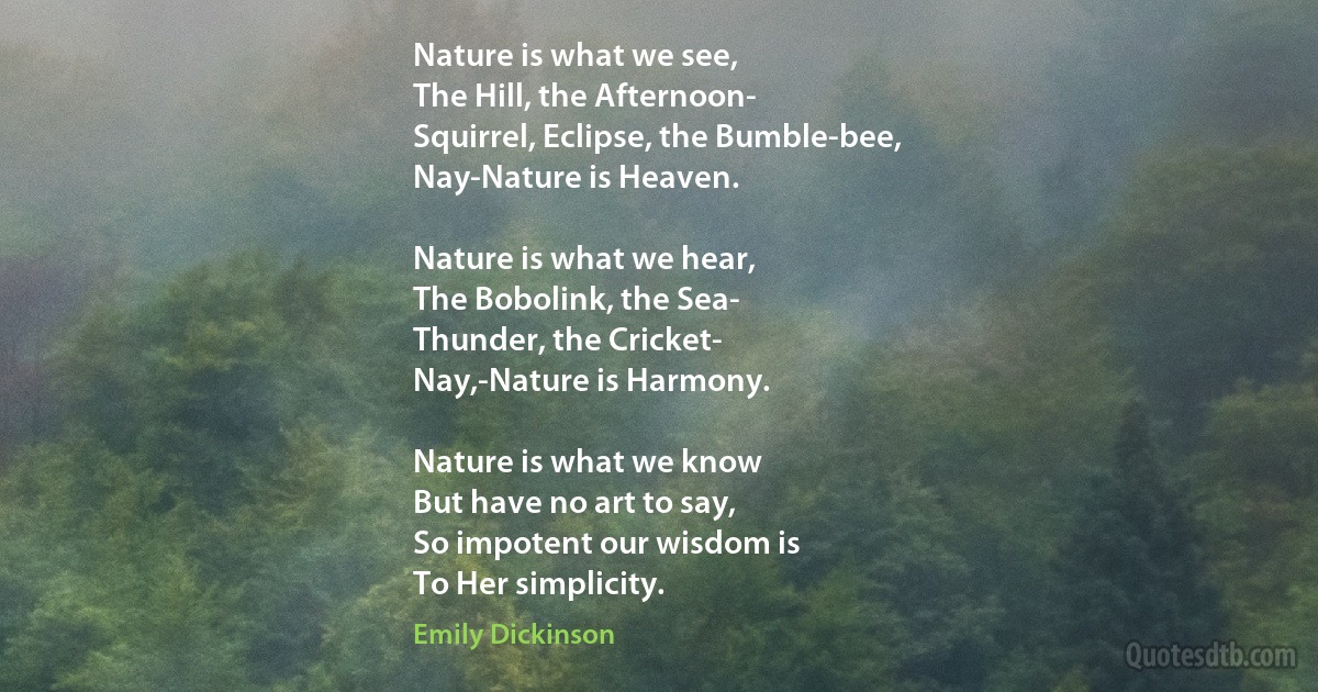 Nature is what we see,
The Hill, the Afternoon-
Squirrel, Eclipse, the Bumble-bee,
Nay-Nature is Heaven.

Nature is what we hear,
The Bobolink, the Sea-
Thunder, the Cricket-
Nay,-Nature is Harmony.

Nature is what we know
But have no art to say,
So impotent our wisdom is
To Her simplicity. (Emily Dickinson)