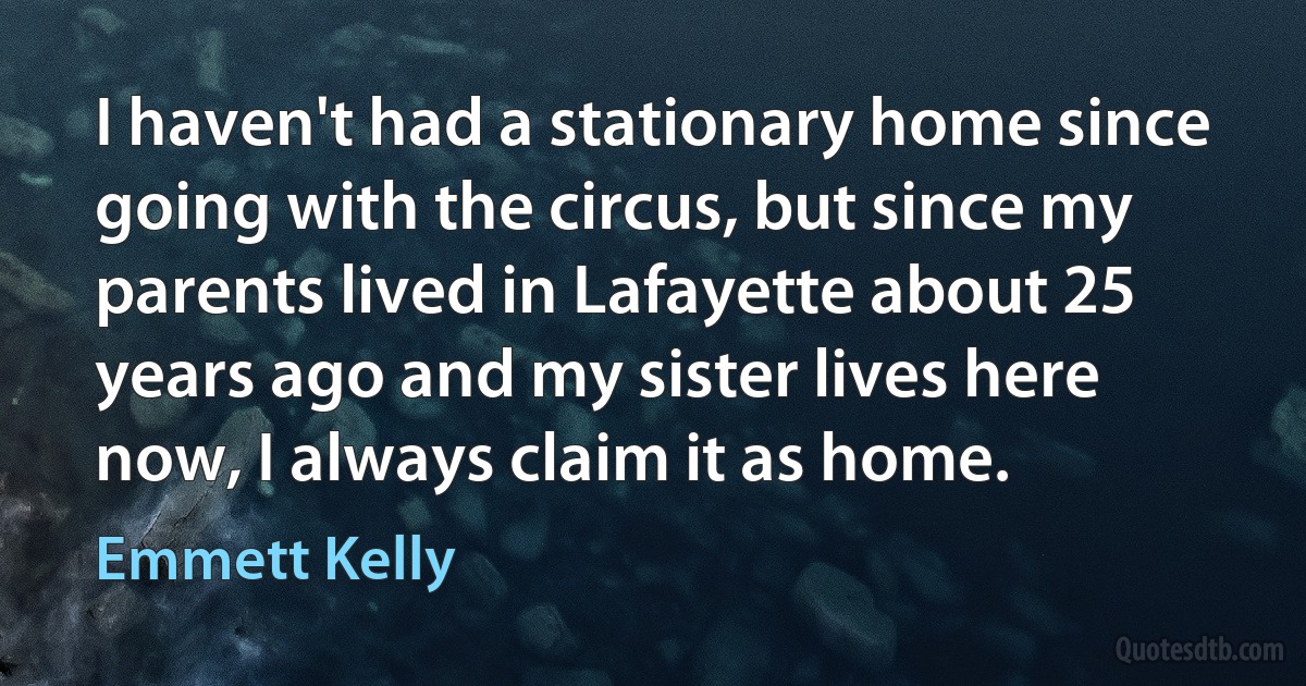 I haven't had a stationary home since going with the circus, but since my parents lived in Lafayette about 25 years ago and my sister lives here now, I always claim it as home. (Emmett Kelly)