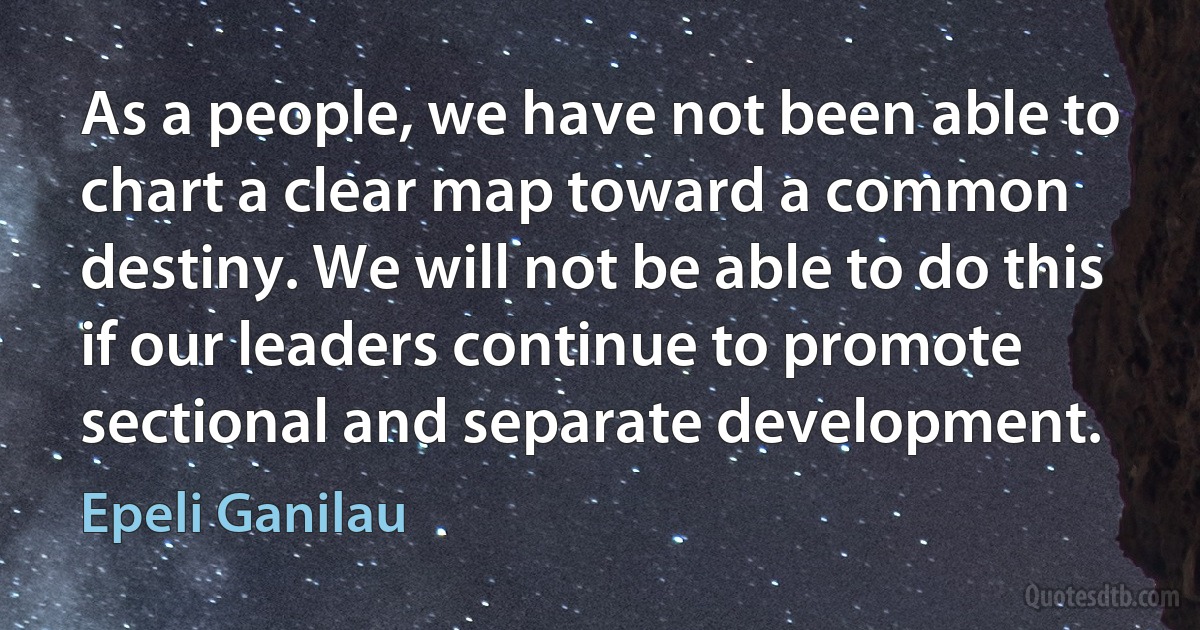 As a people, we have not been able to chart a clear map toward a common destiny. We will not be able to do this if our leaders continue to promote sectional and separate development. (Epeli Ganilau)