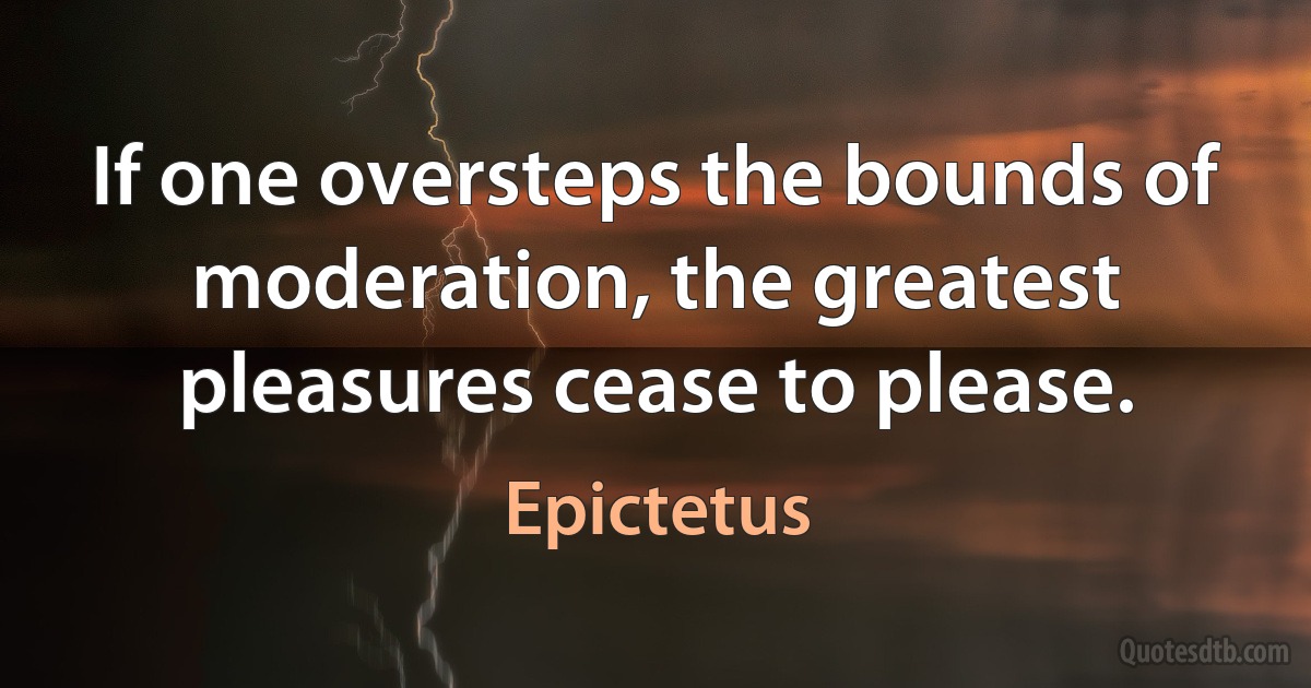 If one oversteps the bounds of moderation, the greatest pleasures cease to please. (Epictetus)