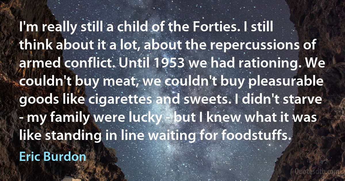 I'm really still a child of the Forties. I still think about it a lot, about the repercussions of armed conflict. Until 1953 we had rationing. We couldn't buy meat, we couldn't buy pleasurable goods like cigarettes and sweets. I didn't starve - my family were lucky - but I knew what it was like standing in line waiting for foodstuffs. (Eric Burdon)