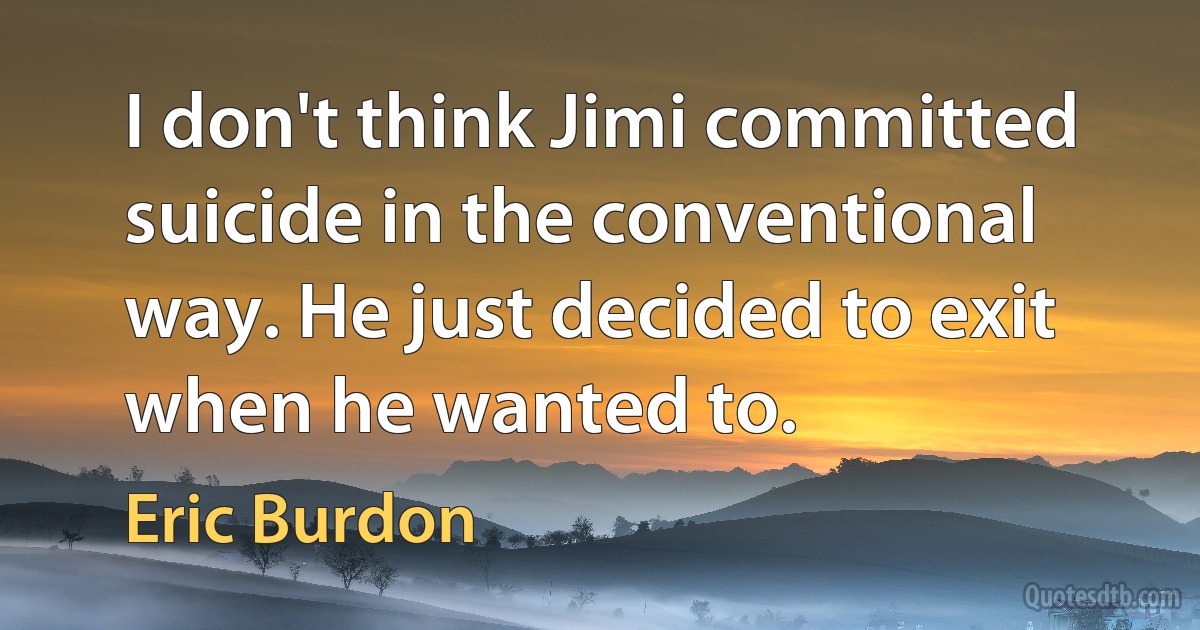 I don't think Jimi committed suicide in the conventional way. He just decided to exit when he wanted to. (Eric Burdon)