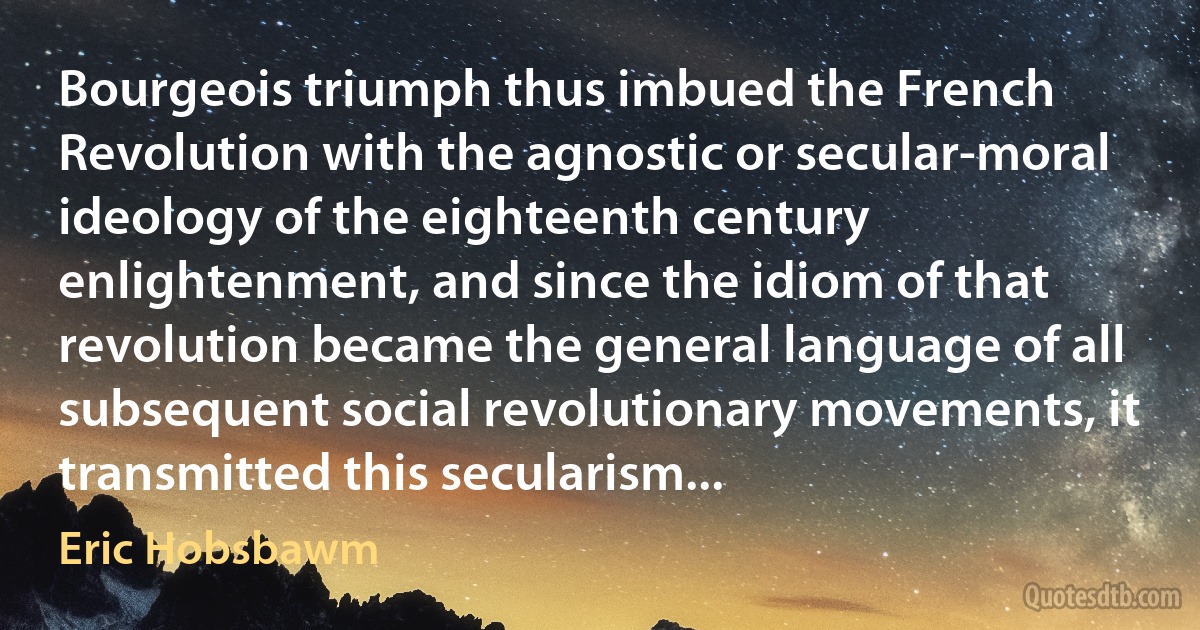 Bourgeois triumph thus imbued the French Revolution with the agnostic or secular-moral ideology of the eighteenth century enlightenment, and since the idiom of that revolution became the general language of all subsequent social revolutionary movements, it transmitted this secularism... (Eric Hobsbawm)