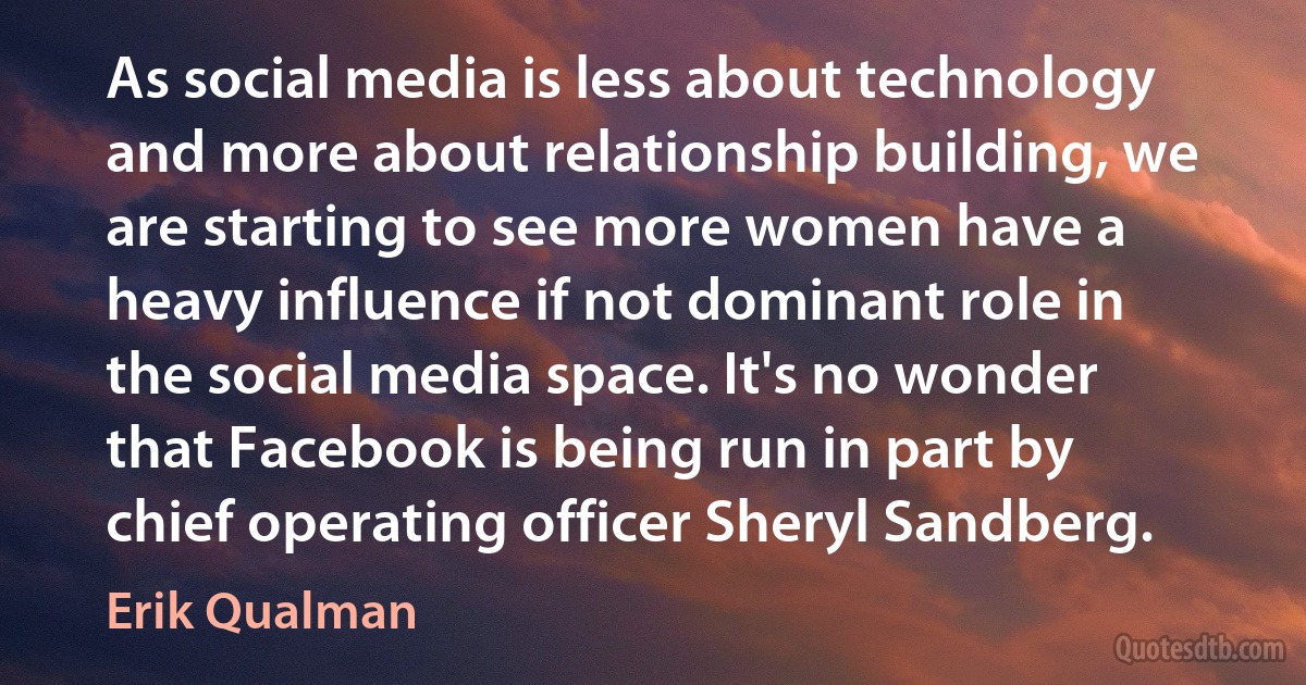 As social media is less about technology and more about relationship building, we are starting to see more women have a heavy influence if not dominant role in the social media space. It's no wonder that Facebook is being run in part by chief operating officer Sheryl Sandberg. (Erik Qualman)