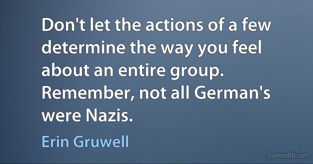 Don't let the actions of a few determine the way you feel about an entire group. Remember, not all German's were Nazis. (Erin Gruwell)