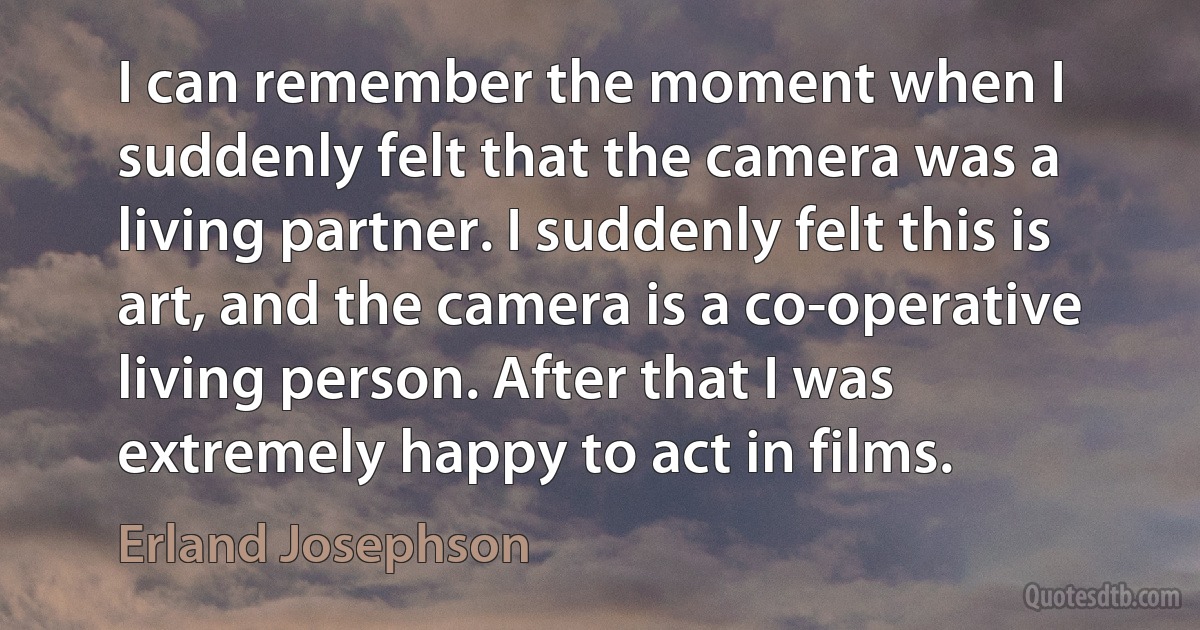 I can remember the moment when I suddenly felt that the camera was a living partner. I suddenly felt this is art, and the camera is a co-operative living person. After that I was extremely happy to act in films. (Erland Josephson)