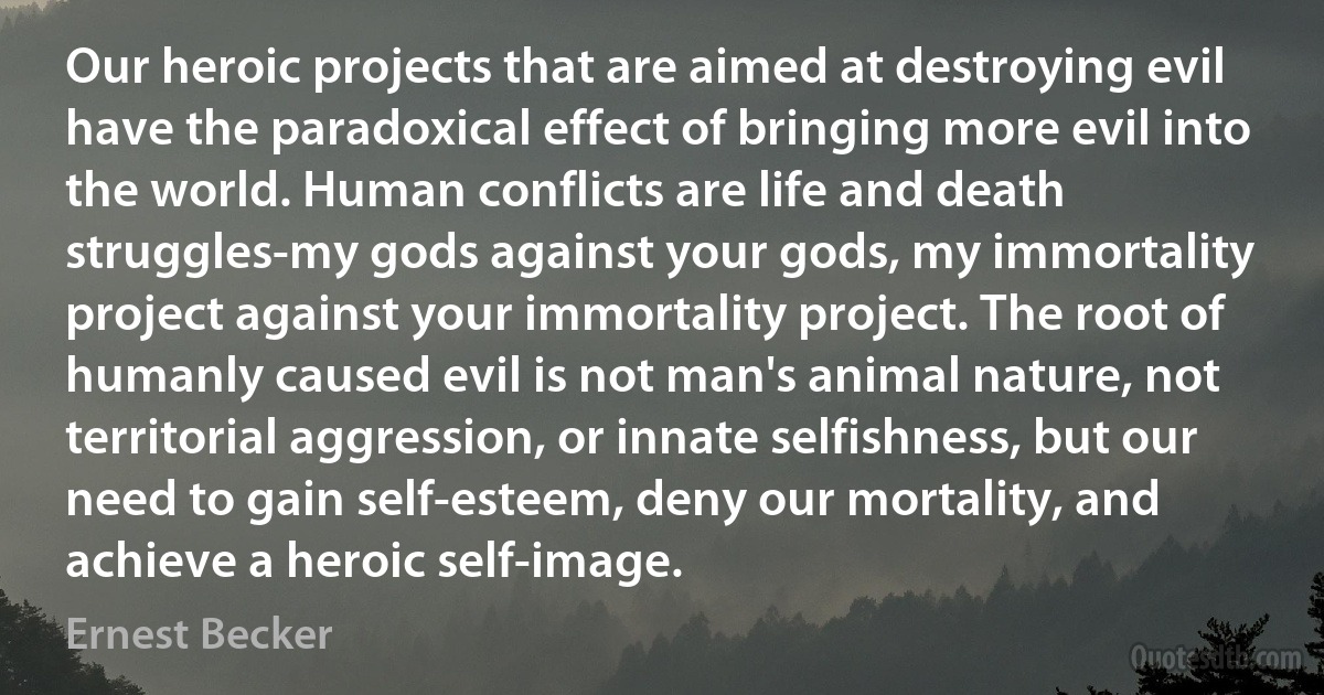 Our heroic projects that are aimed at destroying evil have the paradoxical effect of bringing more evil into the world. Human conflicts are life and death struggles-my gods against your gods, my immortality project against your immortality project. The root of humanly caused evil is not man's animal nature, not territorial aggression, or innate selfishness, but our need to gain self-esteem, deny our mortality, and achieve a heroic self-image. (Ernest Becker)