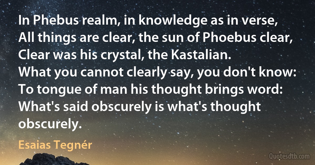 In Phebus realm, in knowledge as in verse,
All things are clear, the sun of Phoebus clear,
Clear was his crystal, the Kastalian.
What you cannot clearly say, you don't know:
To tongue of man his thought brings word:
What's said obscurely is what's thought obscurely. (Esaias Tegnér)