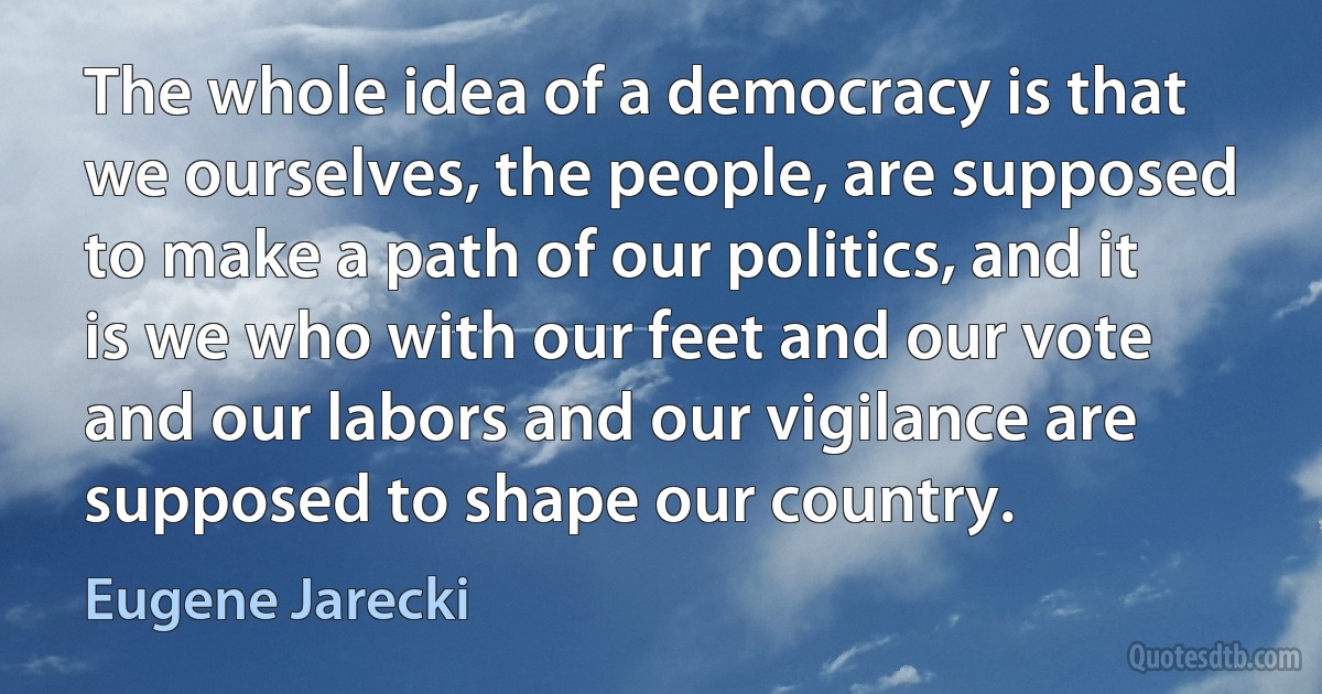 The whole idea of a democracy is that we ourselves, the people, are supposed to make a path of our politics, and it is we who with our feet and our vote and our labors and our vigilance are supposed to shape our country. (Eugene Jarecki)