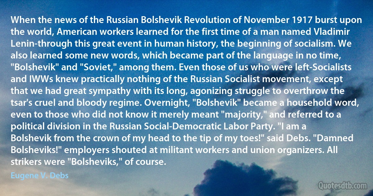 When the news of the Russian Bolshevik Revolution of November 1917 burst upon the world, American workers learned for the first time of a man named Vladimir Lenin-through this great event in human history, the beginning of socialism. We also learned some new words, which became part of the language in no time, "Bolshevik" and "Soviet," among them. Even those of us who were left-Socialists and IWWs knew practically nothing of the Russian Socialist movement, except that we had great sympathy with its long, agonizing struggle to overthrow the tsar's cruel and bloody regime. Overnight, "Bolshevik" became a household word, even to those who did not know it merely meant "majority," and referred to a political division in the Russian Social-Democratic Labor Party. "I am a Bolshevik from the crown of my head to the tip of my toes!" said Debs. "Damned Bolsheviks!" employers shouted at militant workers and union organizers. All strikers were "Bolsheviks," of course. (Eugene V. Debs)