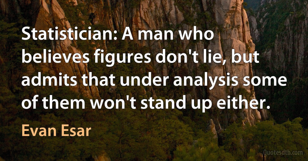 Statistician: A man who believes figures don't lie, but admits that under analysis some of them won't stand up either. (Evan Esar)