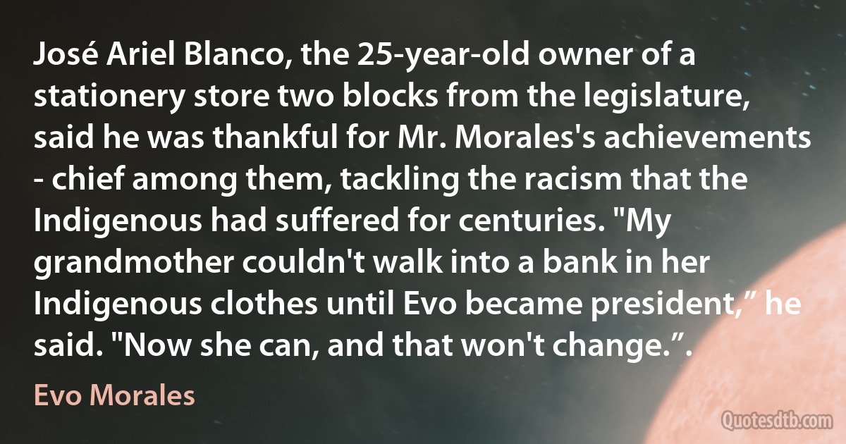 José Ariel Blanco, the 25-year-old owner of a stationery store two blocks from the legislature, said he was thankful for Mr. Morales's achievements - chief among them, tackling the racism that the Indigenous had suffered for centuries. "My grandmother couldn't walk into a bank in her Indigenous clothes until Evo became president,” he said. "Now she can, and that won't change.”. (Evo Morales)