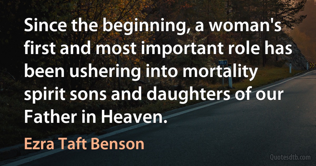 Since the beginning, a woman's first and most important role has been ushering into mortality spirit sons and daughters of our Father in Heaven. (Ezra Taft Benson)