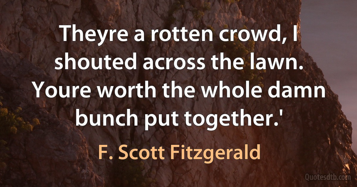 Theyre a rotten crowd, I shouted across the lawn. Youre worth the whole damn bunch put together.' (F. Scott Fitzgerald)