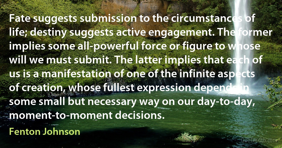 Fate suggests submission to the circumstances of life; destiny suggests active engagement. The former implies some all-powerful force or figure to whose will we must submit. The latter implies that each of us is a manifestation of one of the infinite aspects of creation, whose fullest expression depends in some small but necessary way on our day-to-day, moment-to-moment decisions. (Fenton Johnson)