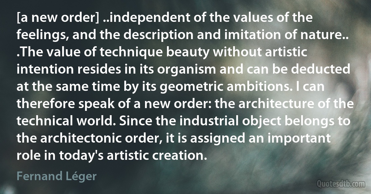 [a new order] ..independent of the values of the feelings, and the description and imitation of nature.. .The value of technique beauty without artistic intention resides in its organism and can be deducted at the same time by its geometric ambitions. I can therefore speak of a new order: the architecture of the technical world. Since the industrial object belongs to the architectonic order, it is assigned an important role in today's artistic creation. (Fernand Léger)