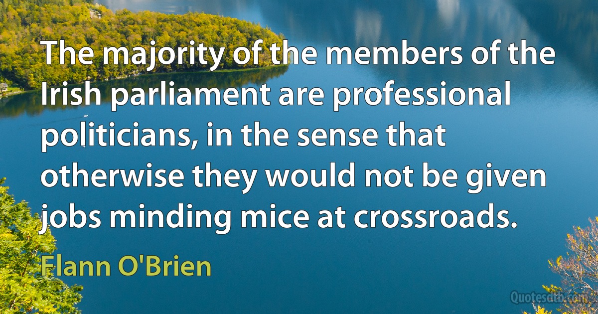 The majority of the members of the Irish parliament are professional politicians, in the sense that otherwise they would not be given jobs minding mice at crossroads. (Flann O'Brien)