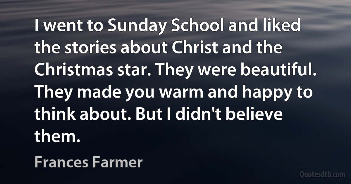 I went to Sunday School and liked the stories about Christ and the Christmas star. They were beautiful. They made you warm and happy to think about. But I didn't believe them. (Frances Farmer)