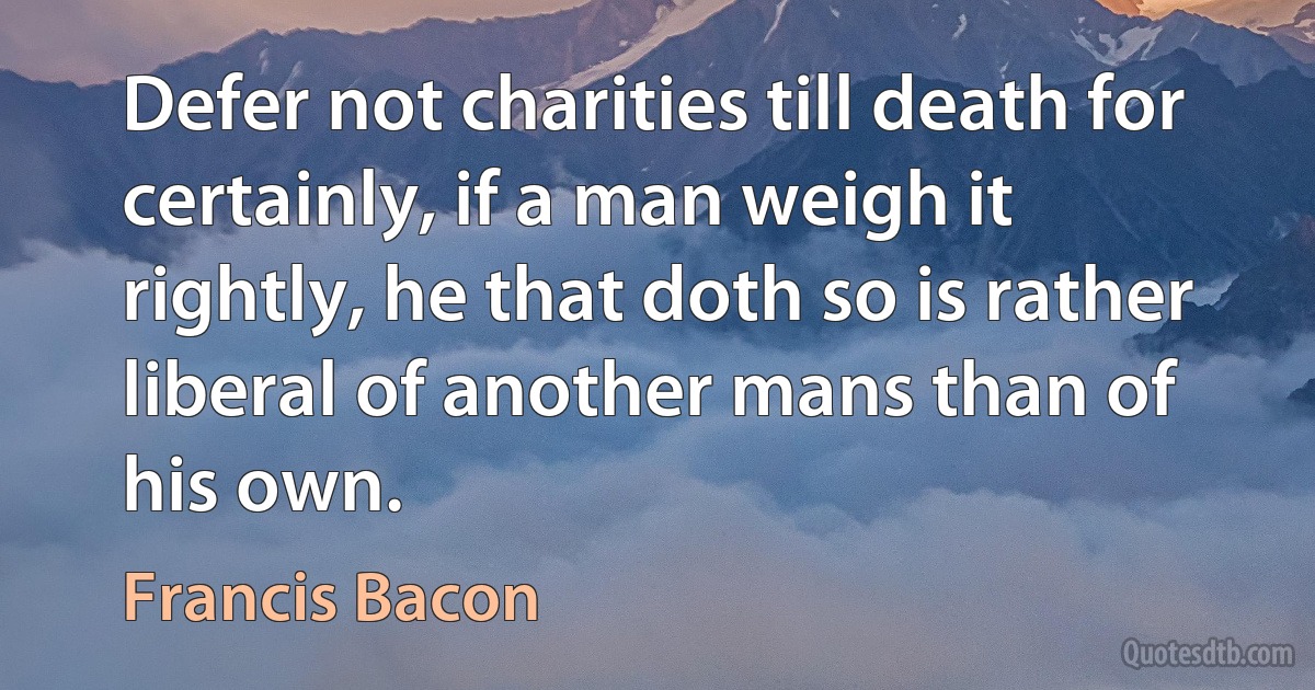 Defer not charities till death for certainly, if a man weigh it rightly, he that doth so is rather liberal of another mans than of his own. (Francis Bacon)