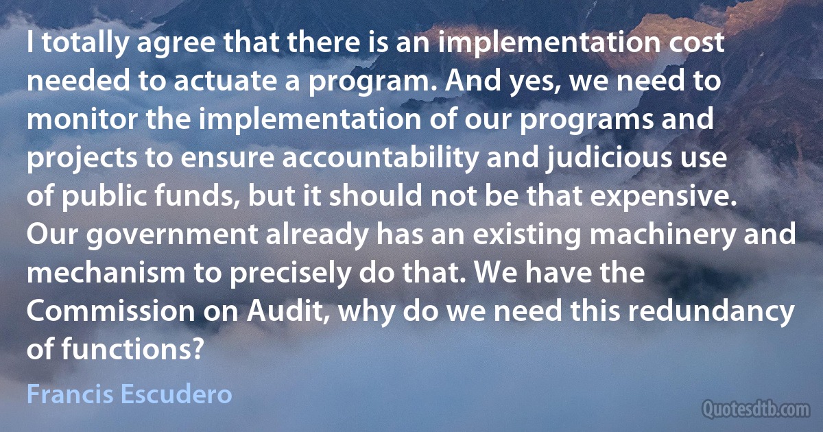 I totally agree that there is an implementation cost needed to actuate a program. And yes, we need to monitor the implementation of our programs and projects to ensure accountability and judicious use of public funds, but it should not be that expensive. Our government already has an existing machinery and mechanism to precisely do that. We have the Commission on Audit, why do we need this redundancy of functions? (Francis Escudero)